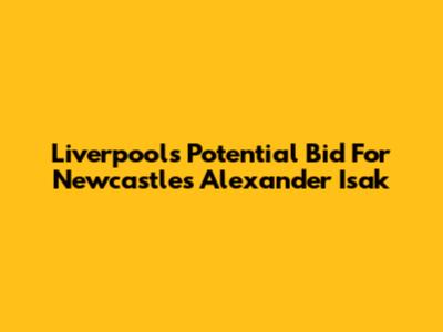 Liverpool's Potential Bid For Newcastle's Alexander Isak