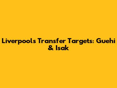 Liverpool's Transfer Targets: Guehi & Isak