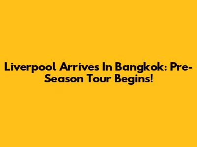 Liverpool Arrives In Bangkok: Pre-Season Tour Begins!