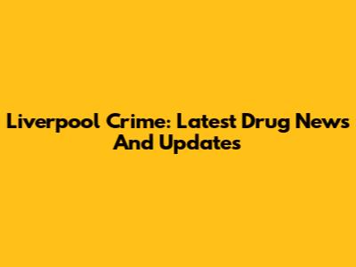 Liverpool Crime: Latest Drug News And Updates