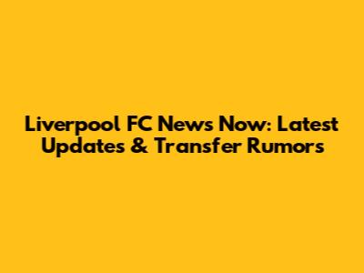 Liverpool FC News Now: Latest Updates & Transfer Rumors