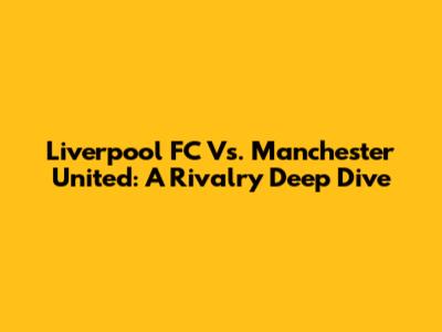 Liverpool FC Vs. Manchester United: A Rivalry Deep Dive