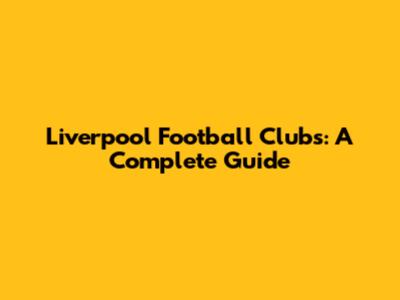 Liverpool Football Clubs: A Complete Guide