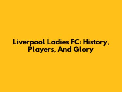 Liverpool Ladies FC: History, Players, And Glory