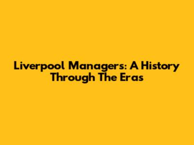 Liverpool Managers: A History Through The Eras