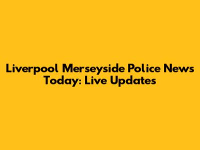 Liverpool Merseyside Police News Today: Live Updates