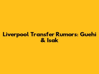 Liverpool Transfer Rumors: Guehi & Isak