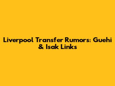 Liverpool Transfer Rumors: Guehi & Isak Links