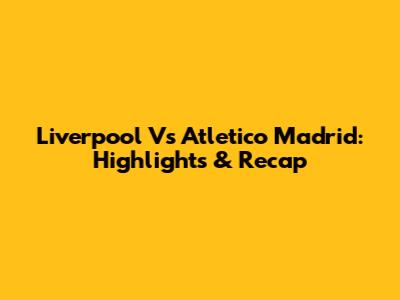 Liverpool Vs Atletico Madrid: Highlights & Recap