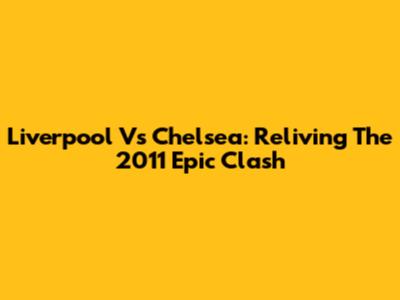 Liverpool Vs Chelsea: Reliving The 2011 Epic Clash