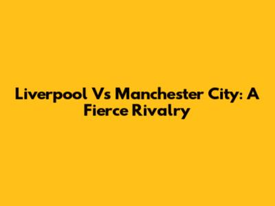 Liverpool Vs Manchester City: A Fierce Rivalry