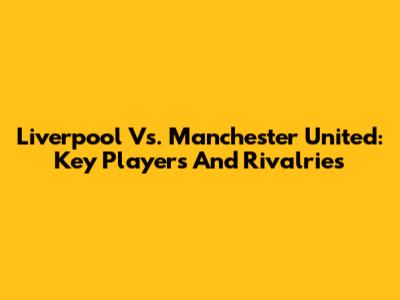 Liverpool Vs. Manchester United: Key Players And Rivalries