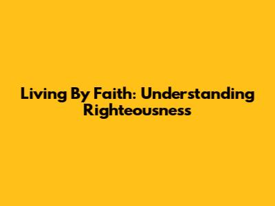Living By Faith: Understanding Righteousness