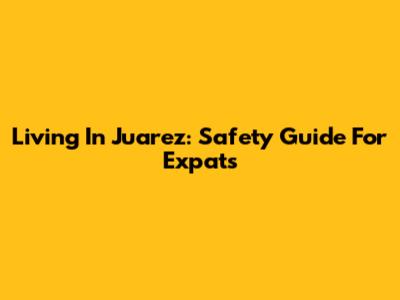 Living In Juarez: Safety Guide For Expats