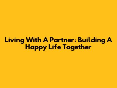 Living With A Partner: Building A Happy Life Together