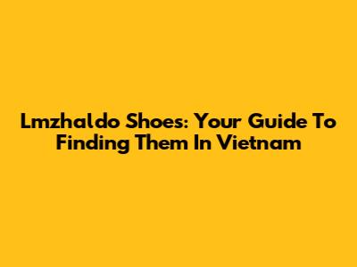 Lmzhaldo Shoes: Your Guide To Finding Them In Vietnam
