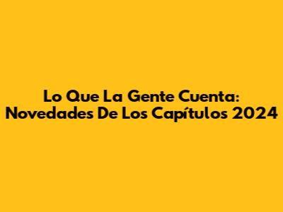 Lo Que La Gente Cuenta: Novedades De Los Capítulos 2024