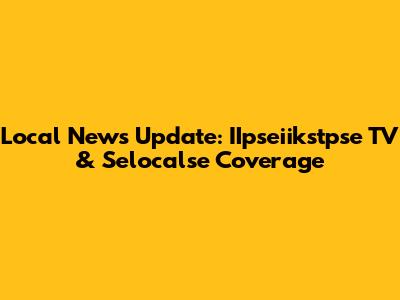 Local News Update: IIpseiikstpse TV & Selocalse Coverage