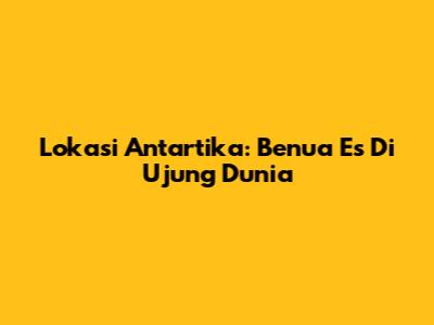 Lokasi Antartika: Benua Es Di Ujung Dunia