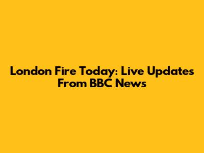 London Fire Today: Live Updates From BBC News