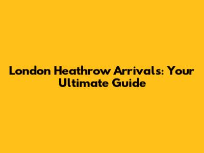 London Heathrow Arrivals: Your Ultimate Guide