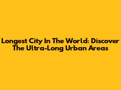 Longest City In The World: Discover The Ultra-Long Urban Areas