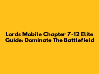 Lords Mobile Chapter 7-12 Elite Guide: Dominate The Battlefield