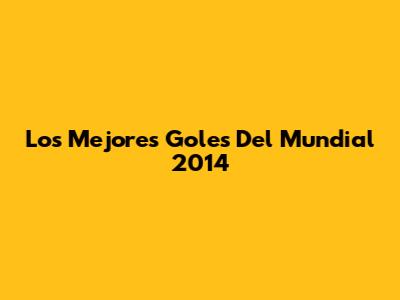 Los Mejores Goles Del Mundial 2014