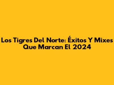 Los Tigres Del Norte: Éxitos Y Mixes Que Marcan El 2024