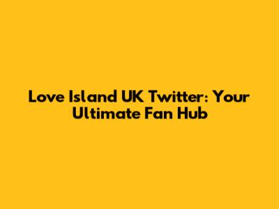 Love Island UK Twitter: Your Ultimate Fan Hub