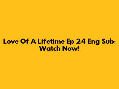 Love Of A Lifetime Ep 24 Eng Sub: Watch Now!