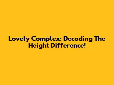 Lovely Complex: Decoding The Height Difference!