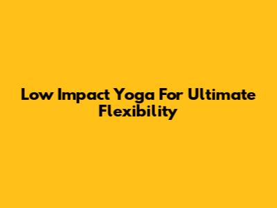 Low Impact Yoga For Ultimate Flexibility