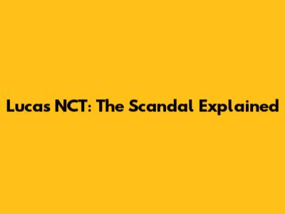 Lucas NCT: The Scandal Explained