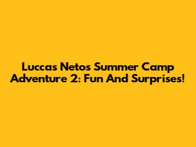 Luccas Neto's Summer Camp Adventure 2: Fun And Surprises!
