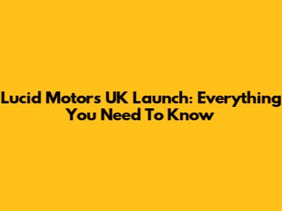 Lucid Motors UK Launch: Everything You Need To Know