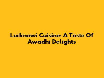 Lucknowi Cuisine: A Taste Of Awadhi Delights