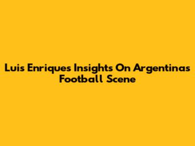 Luis Enrique's Insights On Argentina's Football Scene