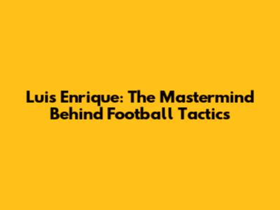 Luis Enrique: The Mastermind Behind Football Tactics