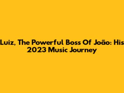 Luiz, The Powerful Boss Of João: His 2023 Music Journey