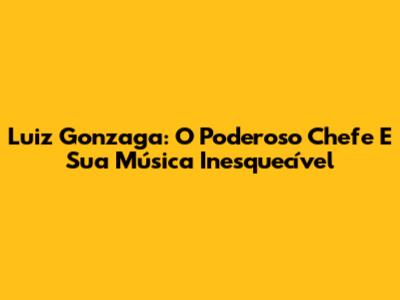 Luiz Gonzaga: O Poderoso Chefe E Sua Música Inesquecível