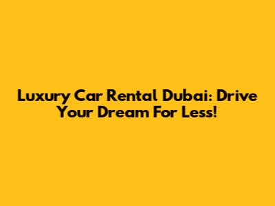 Luxury Car Rental Dubai: Drive Your Dream For Less!