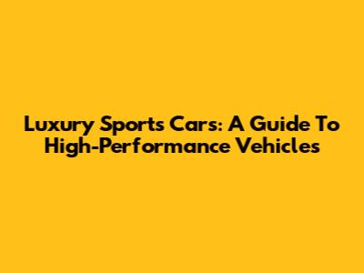 Luxury Sports Cars: A Guide To High-Performance Vehicles