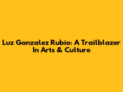 Luz Gonzalez Rubio: A Trailblazer In Arts & Culture