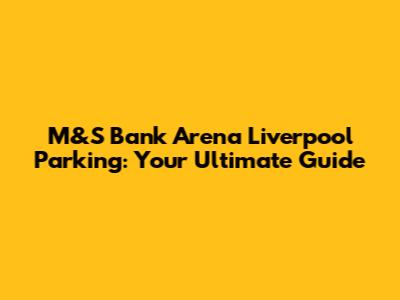 M&S Bank Arena Liverpool Parking: Your Ultimate Guide
