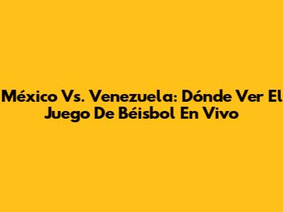 México Vs. Venezuela: Dónde Ver El Juego De Béisbol En Vivo
