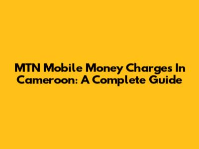 MTN Mobile Money Charges In Cameroon: A Complete Guide