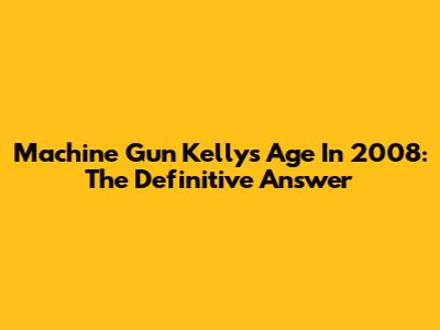 Machine Gun Kelly's Age In 2008: The Definitive Answer