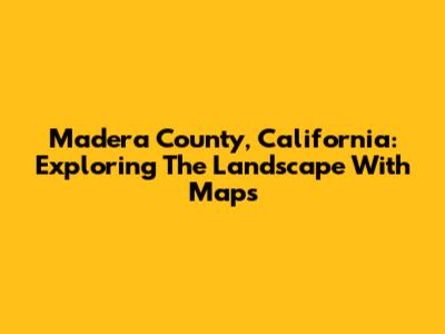 Madera County, California: Exploring The Landscape With Maps