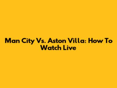Man City Vs. Aston Villa: How To Watch Live